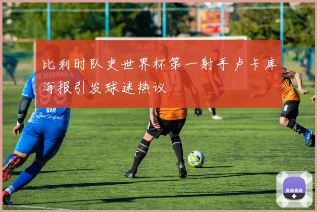 比利时队史世界杯第一射手卢卡库海报引发球迷热议
