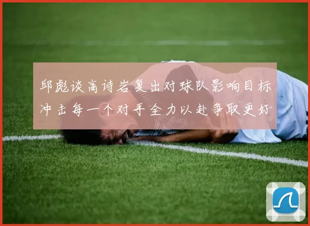 邱彪谈高诗岩复出对球队影响目标冲击每一个对手全力以赴争取更好成绩