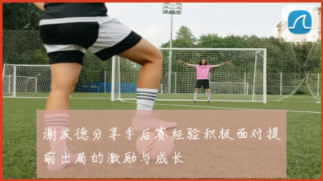 谢泼德分享季后赛经验积极面对提前出局的激励与成长