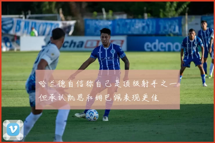 哈兰德自信称自己是顶级射手之一但承认凯恩和姆巴佩表现更佳