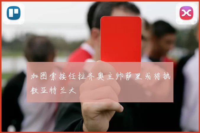 加图索接任拉齐奥主帅萨里或将执教亚特兰大