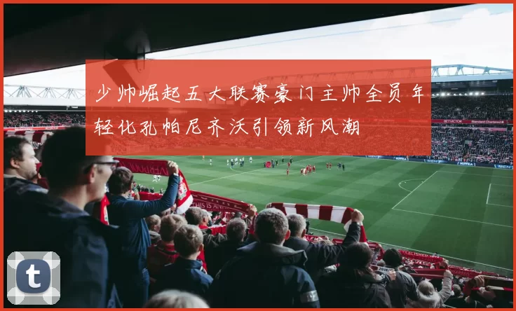 少帅崛起五大联赛豪门主帅全员年轻化孔帕尼齐沃引领新风潮