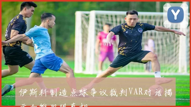 伊斯科制造点球争议裁判VAR对话揭示加维犯规真相