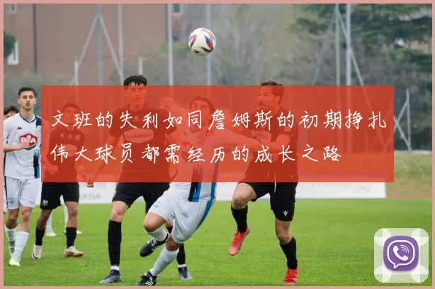 文班的失利如同詹姆斯的初期挣扎伟大球员都需经历的成长之路