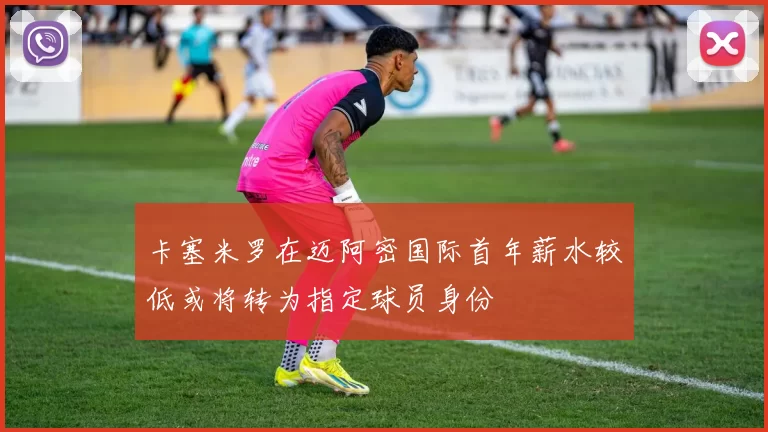 卡塞米罗在迈阿密国际首年薪水较低或将转为指定球员身份
