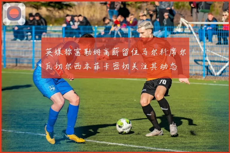 英媒称富勒姆高薪留住马尔科席尔瓦切尔西本菲卡密切关注其动态
