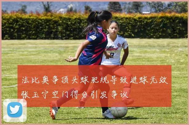法比奥争顶头球犯规导致进球无效张玉宁空门得分引发争议