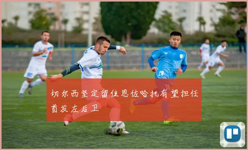 切尔西坚定留住恩佐哈托有望担任首发左后卫