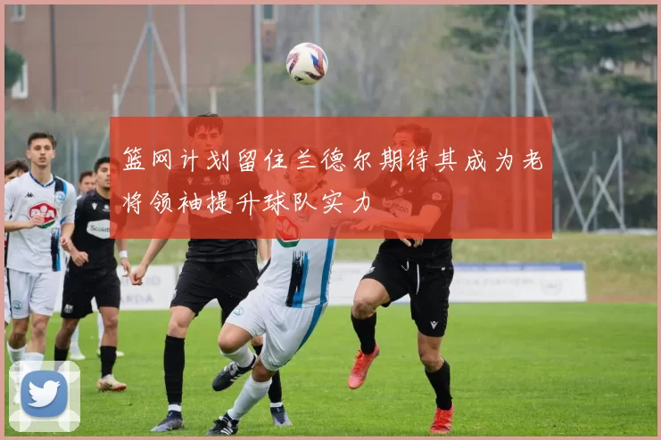 篮网计划留住兰德尔期待其成为老将领袖提升球队实力