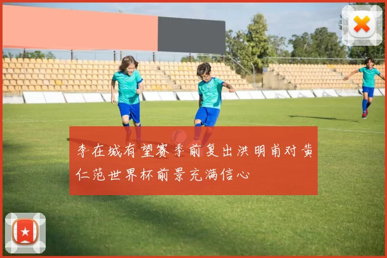 李在城有望赛季前复出洪明甫对黄仁范世界杯前景充满信心