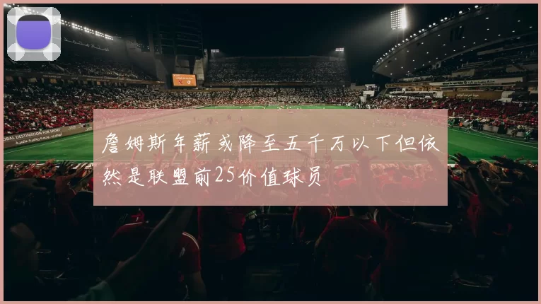 詹姆斯年薪或降至五千万以下但依然是联盟前25价值球员