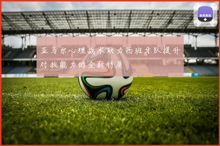 亚马尔心理战术助力西班牙队提升对抗能力的全新特质