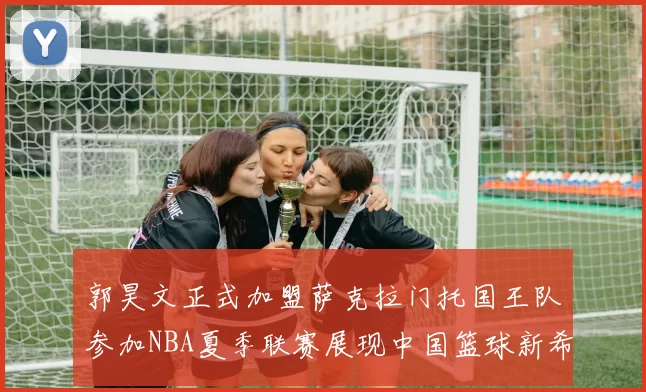 郭昊文正式加盟萨克拉门托国王队参加NBA夏季联赛展现中国篮球新希望