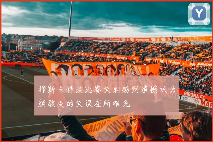 穆斯卡特谈比赛失利感到遗憾认为颜骏凌的失误在所难免
