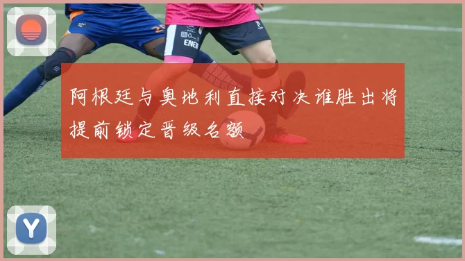 阿根廷与奥地利直接对决谁胜出将提前锁定晋级名额