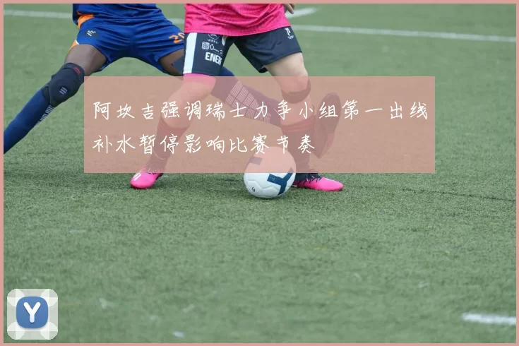 阿坎吉强调瑞士力争小组第一出线补水暂停影响比赛节奏
