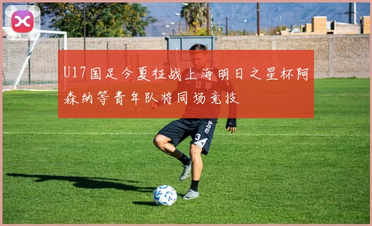 U17国足今夏征战上海明日之星杯阿森纳等青年队将同场竞技