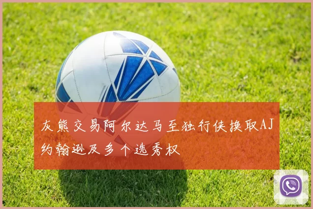 灰熊交易阿尔达马至独行侠换取AJ约翰逊及多个选秀权