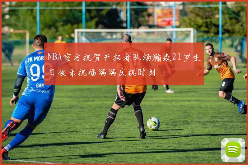 NBA官方祝贺开拓者队杨瀚森21岁生日快乐祝福满满庆祝时刻